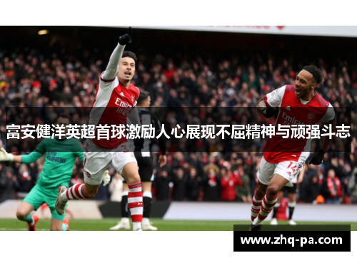 富安健洋英超首球激励人心展现不屈精神与顽强斗志
