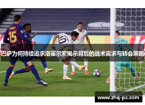 巴萨为何持续追求洛塞尔索揭示背后的战术需求与转会策略