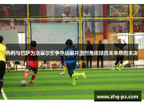 热刺与巴萨为洛塞尔索争夺战展开激烈角逐球员未来悬而未决