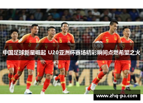 中国足球新星崛起 U20亚洲杯赛场精彩瞬间点燃希望之火