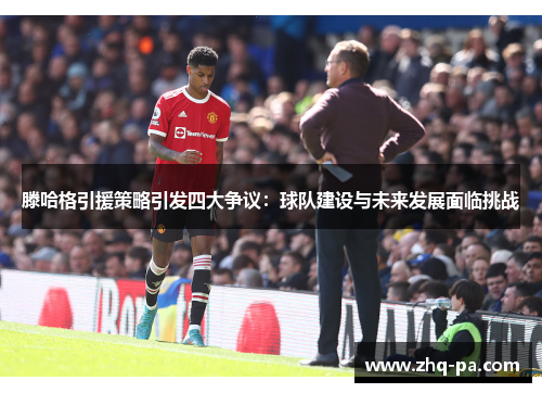 滕哈格引援策略引发四大争议：球队建设与未来发展面临挑战