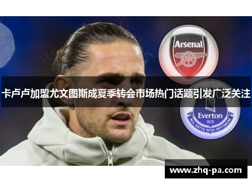 卡卢卢加盟尤文图斯成夏季转会市场热门话题引发广泛关注