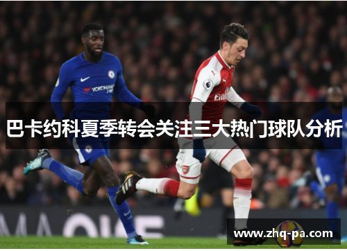 巴卡约科夏季转会关注三大热门球队分析