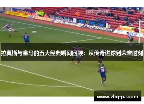 拉莫斯与皇马的五大经典瞬间回顾：从传奇进球到荣誉时刻