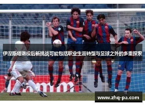 伊涅斯塔退役后新挑战可能包括职业生涯转型与足球之外的多重探索