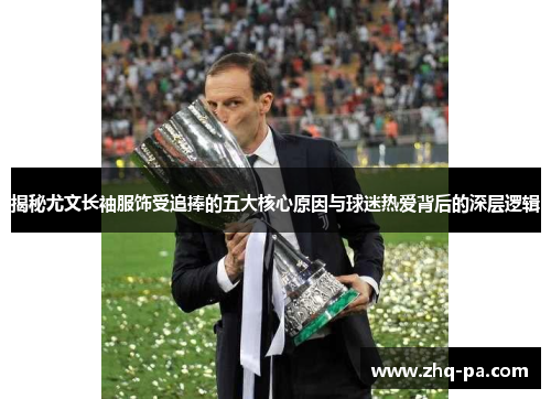 揭秘尤文长袖服饰受追捧的五大核心原因与球迷热爱背后的深层逻辑