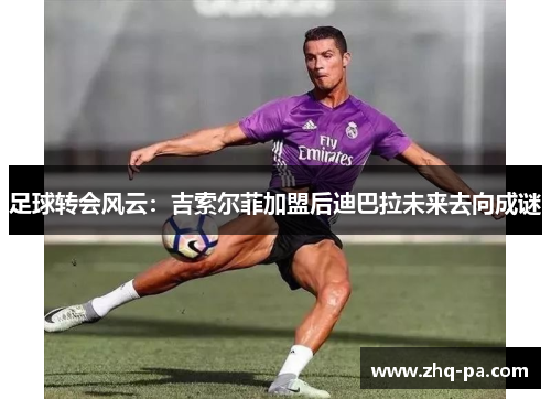 足球转会风云：吉索尔菲加盟后迪巴拉未来去向成谜