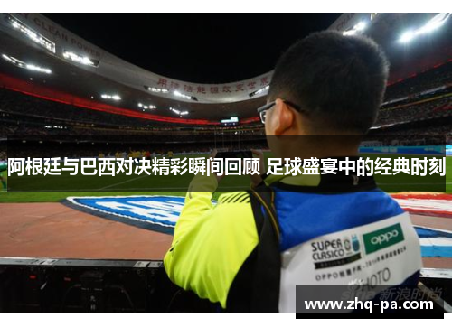 阿根廷与巴西对决精彩瞬间回顾 足球盛宴中的经典时刻