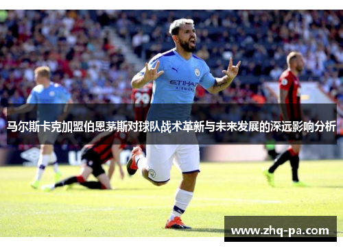 马尔斯卡克加盟伯恩茅斯对球队战术革新与未来发展的深远影响分析