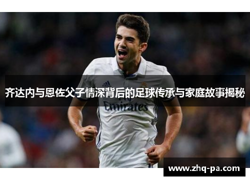 齐达内与恩佐父子情深背后的足球传承与家庭故事揭秘