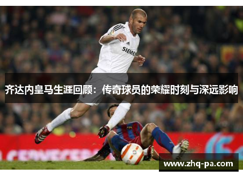 齐达内皇马生涯回顾：传奇球员的荣耀时刻与深远影响