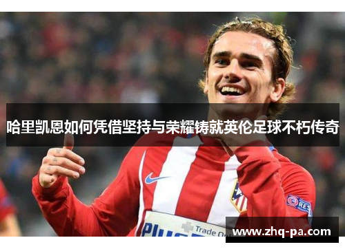 哈里凯恩如何凭借坚持与荣耀铸就英伦足球不朽传奇