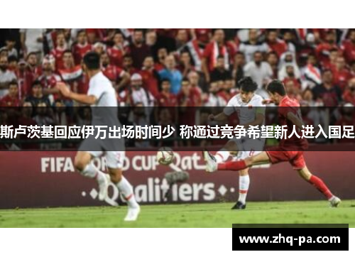 斯卢茨基回应伊万出场时间少 称通过竞争希望新人进入国足