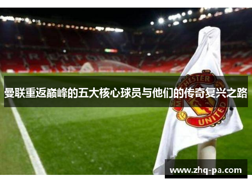 曼联重返巅峰的五大核心球员与他们的传奇复兴之路