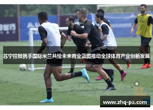 苏宁控股携手国际米兰共绘未来商业蓝图推动全球体育产业创新发展