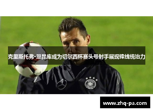 克里斯托弗·恩昆库成为切尔西杯赛头号射手展现锋线统治力