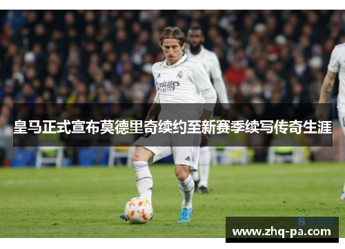 皇马正式宣布莫德里奇续约至新赛季续写传奇生涯