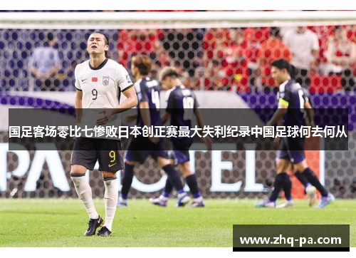 国足客场零比七惨败日本创正赛最大失利纪录中国足球何去何从