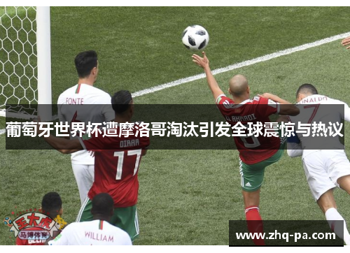 葡萄牙世界杯遭摩洛哥淘汰引发全球震惊与热议